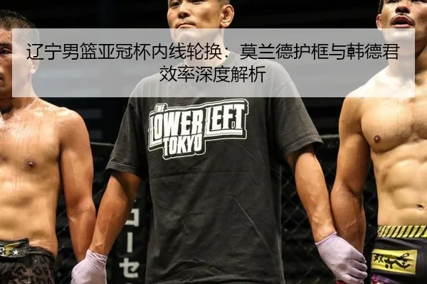 辽宁男篮亚冠杯内线轮换：莫兰德护框与韩德君效率深度解析