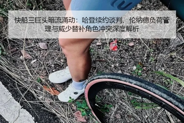 快船三巨头暗流涌动：哈登续约谈判、伦纳德负荷管理与威少替补角色冲突深度解析