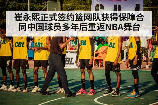 崔永熙正式签约篮网队获得保障合同中国球员多年后重返NBA舞台